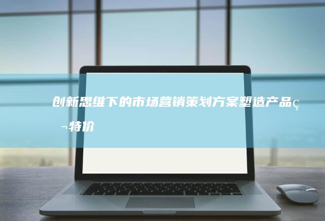 创新思维下的市场营销策划方案：塑造产品独特价值与品牌影响力